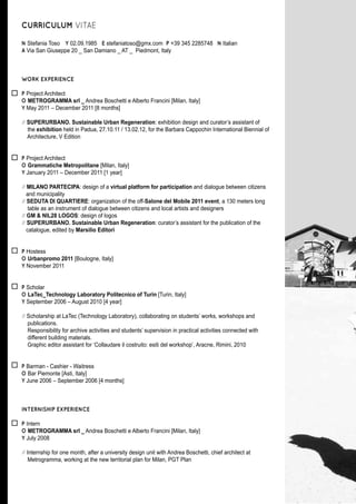 CURRICULUM VITAE

N Stefania Toso Y 02.09.1985 E stefaniatoso@gmx.com P +39 345 2285748 N Italian
A Via San Giuseppe 20 _ San Damiano _ AT _ Piedmont, Italy



WORK EXPERIENCE

P Project Architect
O METROGRAMMA srl _ Andrea Boschetti e Alberto Francini [Milan, Italy]
Y May 2011 – December 2011 [8 months]

// SUPERURBANO. Sustainable Urban Regeneration: exhibition design and curator’s assistant of
   the exhibition held in Padua, 27.10.11 / 13.02.12, for the Barbara Cappochin International Biennial of
   Architecture, V Edition


P Project Architect
O Grammatiche Metropolitane [Milan, Italy]
Y January 2011 – December 2011 [1 year]

// MILANO PARTECIPA: design of a virtual platform for participation and dialogue between citizens
   and municipality
// SEDUTA DI QUARTIERE: organization of the off-Salone del Mobile 2011 event, a 130 meters long
    table as an instrument of dialogue between citizens and local artists and designers
// GM & NIL28 LOGOS: design of logos
// SUPERURBANO. Sustainable Urban Regeneration: curator’s assistant for the publication of the
   catalogue, edited by Marsilio Editori


P Hostess
O Urbanpromo 2011 [Boulogne, Italy]
Y November 2011


P Scholar
O LaTec_Technology Laboratory Politecnico of Turin [Turin, Italy]
Y September 2006 – August 2010 [4 year]

// Scholarship at LaTec (Technology Laboratory), collaborating on students’ works, workshops and
   publications.
   Responsibility for archive activities and students’ supervision in practical activities connected with
   different building materials.
   Graphic editor assistant for ‘Collaudare il costruito: esiti del workshop’, Aracne, Rimini, 2010


P Barman - Cashier - Waitress
O Bar Piemonte [Asti, Italy]
Y June 2006 – September 2006 [4 months]



INTERNISHIP EXPERIENCE

P Intern
O METROGRAMMA srl _ Andrea Boschetti e Alberto Francini [Milan, Italy]
Y July 2008

// Internship for one month, after a university design unit with Andrea Boschetti, chief architect at
    Metrogramma, working at the new territorial plan for Milan, PGT Plan
 