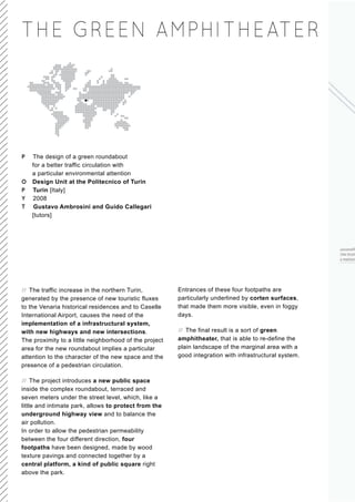 THE GREEN AMPHITHEATE R




P The design of a green roundabout
  for a better traffic circulation with
  a particular environmental attention
O Design Unit at the Politecnico of Turin
P Turin [Italy]
Y 2008
T Gustavo Ambrosini and Guido Callegari
  [tutors]




// The traffic increase in the northern Turin,          Entrances of these four footpaths are
generated by the presence of new touristic fluxes       particularly underlined by corten surfaces,
to the Venaria historical residences and to Caselle     that made them more visible, even in foggy
International Airport, causes the need of the           days.
implementation of a infrastructural system,
with new highways and new intersections.                // The final result is a sort of green
The proximity to a little neighborhood of the project   amphitheater, that is able to re-define the
area for the new roundabout implies a particular        plain landscape of the marginal area with a
attention to the character of the new space and the     good integration with infrastructural system.
presence of a pedestrian circulation.

// The project introduces a new public space
inside the complex roundabout, terraced and
seven meters under the street level, which, like a
little and intimate park, allows to protect from the
underground highway view and to balance the
air pollution.
In order to allow the pedestrian permeability
between the four different direction, four
footpaths have been designed, made by wood
texture pavings and connected together by a
central platform, a kind of public square right
above the park.
 