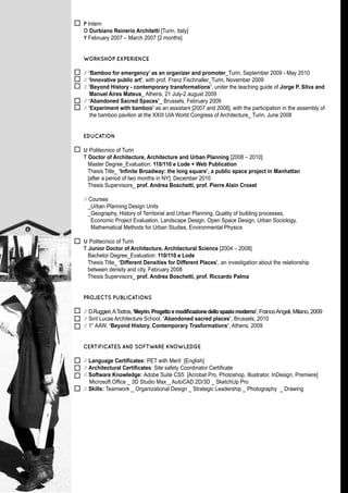 P Intern
O Durbiano Reinerio Architetti [Turin, Italy]
Y February 2007 – March 2007 [2 months]


WORKSHOP EXPERIENCE

// ‘Bamboo for emergency’ as an organizer and promoter_Turin, September 2009 - May 2010
// ‘Innovative public art’, with prof. Franz Fischnaller_Turin, November 2009
// ‘Beyond History - contemporary transformations’, under the teaching guide of Jorge P. Silva and
    Manuel Aires Mateus_ Athens, 21 July-2 august 2009
// ‘Abandoned Sacred Spaces’_ Brussels, February 2009
// ‘Experiment with bamboo’ as an assistant [2007 and 2008], with the participation in the assembly of
    the bamboo pavilion at the XXIII UIA World Congress of Architecture_ Turin, June 2008


EDUCATION

U Politecnico of Turin
T Doctor of Architecture, Architecture and Urban Planning [2008 – 2010]
  Master Degree_Evaluation: 110/110 e Lode + Web Publication
  Thesis Title_ ‘Infinite Broadway: the long square’, a public space project in Manhattan
  [after a period of two months in NY], December 2010
  Thesis Supervisors_ prof. Andrea Boschetti, prof. Pierre Alain Croset

// Courses
   _Urban Planning Design Units
   _Geography, History of Territorial and Urban Planning, Quality of building processes,
    Economic Project Evaluation, Landscape Design, Open Space Design, Urban Sociology,
    Mathematical Methods for Urban Studies, Environmental Physics

U Politecnico of Turin
T Junior Doctor of Architecture, Architectural Science [2004 – 2008]
  Bachelor Degree_Evaluation: 110/110 e Lode
  Thesis Title_ ‘Different Densities for Different Places’, an investigation about the relationship
  between density and city, February 2008
  Thesis Supervisors_ prof. Andrea Boschetti, prof. Riccardo Palma


PROJECTS PUBLICATIONS

// D.Ruggieri, A.Todros, ‘Meyrin. Progetto e modificazione dello spazio moderno’, Franco Angeli, Milano, 2009
// Sint Lucas Architecture School, ‘Abandoned sacred places’, Brussels, 2010
// 1° AAW, ‘Beyond History. Contemporary Trasformations’, Athens, 2009


CERTIFICATES AND SOFTWARE KNOWLEDGE

// Language Certificates: PET with Merit [English]
// Architectural Certificates: Site safety Coordinator Certificate
// Software Knowledge: Adobe Suite CS5 [Acrobat Pro, Photoshop, Illustrator, InDesign, Premiere]
   Microsoft Office _ 3D Studio Max _ AutoCAD 2D/3D _ SketchUp Pro
// Skills: Teamwork _ Organizational Design _ Strategic Leadership _ Photography _ Drawing
 