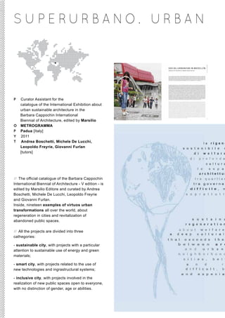 S U P E RUR BA NO. UR BA N




P Curator Assistant for the
  catalogue of the International Exhibition about
  urban sustainable architecture in the
  Barbara Cappochin International
  Biennial of Architecture, edited by Marsilio
O METROGRAMMA
P Padua [Italy]
Y 2011
T Andrea Boschetti, Michele De Lucchi,
  Leopoldo Freyrie, Giovanni Furlan
  [tutors]




// The official catalogue of the Barbara Cappochin
International Biennial of Architecture - V edition - is
edited by Marsilio Editore and curated by Andrea
Boschetti, Michele De Lucchi, Leopoldo Freyrie
and Giovanni Furlan.
Inside, nineteen exemples of virtuos urban
transformations all over the world, about
regeneration in cities and revitalization of
abandoned public spaces.

// All the projects are divided into three
cathegories:

- sustainable city, with projects with a particular
attention to sustainable use of energy and green
materials;

- smart city, with projects related to the use of
new technologies and ingrastructural systems;

- inclusive city, with projects involved in the
realization of new public spaces open to everyone,
with no distinction of gender, age or abilities.
 