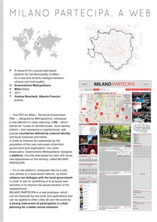 M I L A NO PA R T E C I PA . A W E B




P A research for a social web-based
  platform for the Municipality of Milan,
  for a new and dinamic dialogue between
  citizens and municipality
O Grammatiche Metropolitane
                                                                     PUBBLICITÀ
                                                                                               MILANO PARTECIPA                                                                                                                              PUBBLICITÀ




P Milan [Italy]                                              nome utente
                                                               password
                                                                                               ACCEDI
                                                                                                          vuoi registrarti?
                                                                                                          hai dimenticato la password?                                                        HOME              CHI SIAMO               COMUNE MILANO

Y 2011                                                                                          BENVENUTO NEL NIL 28                                                                                             seduta di quartiere



T Andrea Boschetti, Alberto Francini                                                                                                                                                  SERVIZI
  [tutors]                                                       +
                                                                 _                                                                                                                    BISOGNI
                                                                                                                                                                                     PETIZIONI                   intervista a monica

                                                                                                                                                                                        IDEE
                                                                 _        NIL 28

                                                                200 m
                                                                1000 ft


// The PGT for Milan - Territorial Government
                                                                                                                                                                                                                 apre una nuova libreria




Plan - , designed by Metrogramma, introduces
a new element in urban planning: a NIL - which
                                                             PROFILO NIL 28             CHI SIAMO        Mangia e pedala al Parco !
stands for ‘nucleo di identità locale’, local identity
district -, that represents a neighborhood, with
precise boundaries defined by cultural identity                                                                                                                                                                  TEMI
                                                                                                                                                                                                                 > VIABILITÀ (45)


and local costumes and habits.                                                                                                                             post/blog
                                                                                                                                                                                                                 > VERDE (39)
                                                                                                                                                                                                                 > ATTUALITÀ (78)
                                                                                                                                                                                                                 > SERVIZI (98)


In order to improve the awareness by the                                                                                                                                                                         > MOBILITÀ (38)
                                                                                                                                                                                                                 > EVENTI (23)
                                                                                                                                                                                                                 > SPORT (18)
                                                                                                         Quando si pensa a Milano si ha in mente una grande città con poco verde. E’ una lieta sorpresa

population of this new instrument of territoril                                                          sapere invece dell’esistenza di una vasta area comprensiva di verde e di attività agricole.             > VITA NOTTURNA (48)
                                                                                                         Questa fascia a forma di semi-anello è il Parco Agricolo Milano Sud, nato per salvaguardare le
                                                         -                                               attività agricole, le colture e i boschi.                                           leggi tutto...      CALENDARIO EVENTI

government and organization, the urban                                                                  postato da MARCO G. | 13 aprile 2011 | letto 176 volte
                                                                                                        CONDIVIDI QUESTO ARTICOLO!
                                                                                                                                                                 15 commenti                          23 voti


                                                                                                        INVIA IL TUO VIDEO!

observatory ‘Grammatiche Metropolitane’ designed
a platform, not only web-based but also with some            APPLICAZIONI DEL NIL

                                                                                    search

real dispositives on the territory, called MILANO
PARTECIPA.                                                   ASSOCIAZIONI & ORGANIZZAZIONI DEL NIL

                                                                                    search




// It’s a new platform, composed also by a part                           +
                                                                                                        postato da MARCO G. | 13 aprile 2011 | letto 176 volte   15 commenti                          23 voti


very similiar to a local social network, by which
                                                                                                        CONDIVIDI QUESTO ARTICOLO!
                                                                                                        INVIA IL TUO VIDEO!
                                                                                                                                                                                                                                       PUBBLICITÀ


citizens can dialogue with the local government
                                                                                    search
                                                             GLI AMICI DEL NIL


in order to ask for something or to propose new              DIVENTA FAN SU FACEBOOK
                                                             DELLA PAGINA NIL 28!
                                                                                               like

activities or to improve the actual situation of the
neighborhood.
                                                                                                                                                                                                                 LE ATTIVITA’ DEL NIL

MILANO PARTECIPA is a real prototype, which                                                                                                                                                                      attività di quartiere



can be improved by new tools and applications and                                                                                                                                                                partnership con attività locali


can be applied to other cities all over the world as
                                                                                                                                                                                                                 LINK UTILI

a strong instrument of participation in urban                                                                                                                                                                    Comune di Milano - ZONA 4



planning for a better social cohesion.
                                                                                                                                                                                                                 BIKEMI
                                                                                                        postato da MARCO G. | 13 aprile 2011 | letto 176 volte   15 commenti                          23 voti
                                                                                                        CONDIVIDI QUESTO ARTICOLO!                                                                               Bus by night
                                                                                                        INVIA IL TUO VIDEO!
 