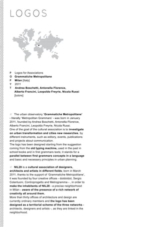 LO G O S




P   Logos for Associations
O   Grammatiche Metropolitane
P   Milan [Italy]
Y   2011
T    Andrea Boschetti, Antonella Florence,
    Alberto Francini, Leopoldo Freyrie, Nicola Russi
    [tutors]




// The urban observatory ‘Grammatiche Metropolitane’
- literally ‘Metropolitan Grammars’ - was born in January
2011, founded by Andrea Boschetti, Antonella Florence,
Alberto Francini, Leopoldo Freyrie, Nicola Russi.
One of the goal of the cultural association is to investigate
on urban transformation and cities new researches, by
different instruments, such as editory, events, publications
and projects about communication.
The logo has been designed starting from the suggestion
coming from the old typing machine, used in the past in
school books and in first grammars texts; it stands for a
parallel between first grammars concepts in a language
and basic and necessary principles in urban planning.

// NIL28 is a cultural association of designers,
architects and artists in different fields; born in March
2011, thanks to the support of ‘Grammatiche Metropolitane’,
it was founded by four creative offices - dotdotdot, Sergio
Colantuoni, Controprogetto and Metrogramma - , in order to
make the inhabitants of NIL28 - a precise neighborhood
in Milan - aware of the presence of a rich network of
creativity all around them.
More than thirty offices of architecture and design are
currently ordinary members and the logo has been
designed as a territorial scheme of the three networks -
architects, designers and artists -, as they are linked in the
neighborhood.
 