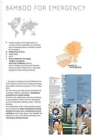 BAMBOO FOR EME RGENCY




P Leader student in the organization of
  a series of three workshops, an exhibition
  and a conference about a bamboo module
  for emergency
O Politecnico of Turin
P Turin [Italy]
Y 2010
T Nuccia Maritano Comoglio,
   Angela Lacirignola
  and Irene Caltabiano [tutors]
  with S. Peditto and M. Severini [working
  team] and with S. Martin and J. Savarese
  [designers of the bamboo module]




// As group of students from the Politecnico of
Turin, thanks to the Fund for students activities,
we builded a bamboo prototype in Turin in May
2010.
The aim was to promote the use of bamboo as
a building material, expecially in emergency
conditions for instant shelter.
Thanks to the collaboration with two architects,
it was possible to build a ‘box’ for emergency,
by which assembly a bamboo repair, made by
modules.
The organization of the entire bamboo session
was constitued by three workshops for thirty
students for each one, a conference and an
exhibition, which took place in the Castello del
Valentino in Turin, with all the materials of the
‘learning by doing’ process.
 