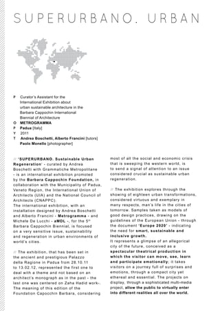 S U P E RUR BA NO. UR BA N




P Curator’s Assistant for the
  International Exhibition about
  urban sustainable architecture in the
  Barbara Cappochin International
  Biennial of Architecture
O METROGRAMMA
P Padua [Italy]
Y 2011
T Andrea Boschetti, Alberto Francini [tutors]
  Paolo Monello [photographer]



// ‘SUPERURBANO. Sustainable Urban              most of all the social and economic cris is
Regeneration‘ - curated by Andrea               that is sweeping the western world, is
Boschetti with Grammatiche Metropolitane        to send a signal of attention to an issue
- is an international exhibition promoted       considered crucial as sustainable urban
by the Barbara Cappochin Foundation, in         regeneration.
collaboration with the Municipality of Padua,
Veneto Region, the International Union of       // The exhibition explores through the
Architects (UIA) and the National Council of    showing of eighteen urban transformations,
Architects (CNAPPC).                            considered virtuous and exemplary in
The international exhibition, with an           many respects, man’s life in the cities of
installation designed by Andrea Boschetti       tomorrow. Samples taken as models of
and Alberto Francini - Metrogramma - and        good design practices, drawing on the
Michele De Lucchi - aMDL -, for the 5 th        guidelines of the European Union - through
Barbara Cappochin Biennial, is focused          the document ‘Europe 2020’ - indicating
on a very sensitive issue, sustainability       the need for smart, sustainable and
and regeneration in urban environments of       inclusive growth.
world’s cities.                                 It represents a glimpse of an allegorical
                                                city of the future, conceived as a
// The exhibition, that has been set in         spectacular theatrical production in
the ancient and prestigious Palazzo             which the visitor can move, see, learn
della Ragione in Padua from 28.10.11            and participate emotionally; it takes
to 13.02.12, represented the first one to       visitors on a journey full of surprises and
deal with a theme and not based on an           emotions, through a compact city yet
architect’s monograph as in the past - the      ethereal and essential. The projects on
last one was centered on Zaha Hadid work-.      display, through a sophisticated multi-media
The meaning of this edition of the              project, allow the public to virtually enter
Foundation Capocchin Barbara, considering       into different realities all over the world.
 