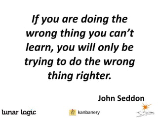 If you are doing the
wrong thing you can’t
learn, you will only be
trying to do the wrong
      thing righter.
               John Seddon
 