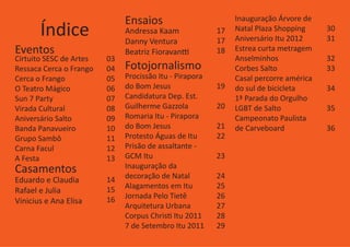 Ensaios                         Inauguração Árvore de
       Índice                 Andressa Kaam
                              Danny Ventura
                                                         17
                                                         17
                                                              Natal Plaza Shopping
                                                              Aniversário Itu 2012
                                                                                       30
                                                                                       31
Eventos                       Beatriz Fioravantti        18   Estrea curta metragem
Cirtuito SESC de Artes   03                                   Anselminhos              32
Ressaca Cerca o Frango   04   Fotojornalismo                  Corbes Salto             33
Cerca o Frango           05   Procissão Itu - Pirapora        Casal percorre américa
O Teatro Mágico          06   do Bom Jesus               19   do sul de bicicleta      34
Sun 7 Party              07   Candidatura Dep. Est.           1ª Parada do Orgulho
Virada Cultural          08   Guilherme Gazzola          20   LGBT de Salto            35
Aniversário Salto        09   Romaria Itu - Pirapora          Campeonato Paulista
Banda Panavueiro         10   do Bom Jesus               21   de Carveboard            36
Grupo Sambô              11   Protesto Águas de Itu      22
Carna Facul              12   Prisão de assaltante -
A Festa                  13   GCM Itu                    23
Casamentos                    Inauguração da
                              decoração de Natal         24
Eduardo e Claudia        14
                         15   Alagamentos em Itu         25
Rafael e Julia
                         16   Jornada Pelo Tietê         26
Vinicius e Ana Elisa
                              Arquitetura Urbana         27
                              Corpus Christi Itu 2011    28
                              7 de Setembro Itu 2011     29
 