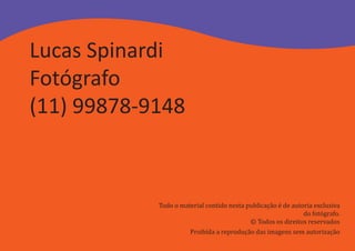Lucas Spinardi
Fotógrafo
(11) 99878-9148



            Todo o material contido nesta publicação é de autoria exclusiva
                                                              do fotógrafo.
                                           © Todos os direitos reservados
                      Proibída a reprodução das imagens sem autorização
 