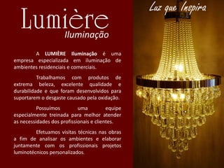 A LUMIÈRE Iluminação é uma
empresa especializada em iluminação de
ambientes residenciais e comerciais.
Trabalhamos com produtos de
extrema beleza, excelente qualidade e
durabilidade e que foram desenvolvidos para
suportarem o desgaste causado pela oxidação.
Possuímos uma equipe
especialmente treinada para melhor atender
as necessidades dos profissionais e clientes.
Efetuamos visitas técnicas nas obras
a fim de analisar os ambientes e elaborar
juntamente com os profissionais projetos
luminotécnicos personalizados.
 