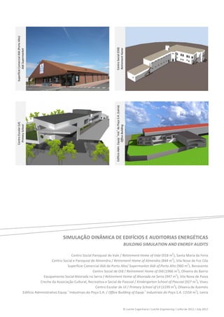 
 
    Superfície Comercial Aldi (Porto Alto) 




                                                                                                  Centro Social (Oiã) 
                                                                                                  Retirement Home 
              Aldi Supermarket 




                                                                                                                                                                                   




                                                                                               
                                                                                                                                                                                   




                                                                                                  Edifício Adm. Equip.  Ind.  do Poço S.A. (Leiria) 
    Centro Escolar (Ul) 
     Primary School 




                                                                                                                  Office Building 
                                                                                                  s




                                                                                                                                                                                   
                                                                                               
                                                                                                  s




 
 
 
 
 
 
 
 
 
 
 
 
 
                                                             SIMULAÇÃO DINÂMICA DE EDIFÍCIOS E AUDITORIAS ENERGÉTICAS 
                                                                                                                                                  BUILDING SIMULATION AND ENERGY AUDITS 
 
                                                                    Centro Social Paroquial do Vale / Retirement Home of Vale (918 m2), Santa Maria da Feira 
                                                    Centro Social e Paroquial de Almendra / Retirement Home of Almendra (844 m2), Vila Nova de Foz Côa 
                                                               Superfície Comercial Aldi de Porto Alto/ Supermarket Aldi of Porto Alto (960 m2), Benavente 
                                                                                  Centro Social de Oiã / Retirement Home of Oiã (1966 m2), Oliveira do Bairro 
                                               Equipamento Social Alvorada na Serra / Retirement Home of Alvorada na Serra (947 m2), Vila Nova de Paiva 
                                             Creche da Associação Cultural, Recreativa e Social de Pascoal / Kindergarten School of Pascoal (927 m2), Viseu 
                                                                                    Centro Escolar de Ul / Primary School of Ul (1199 m2), Oliveira de Azeméis 
                                 Edifício Administrativo Equip.  Industriais do Poço S.A. / Office Building of Equip.s Industriais do Poço S.A. (1554 m2), Leiria 
                                                               s

                                                                   


                                                                                                                                               © Lutche Engenharia / Lutche Engineering | Julho de 2012 / July 2012 
 