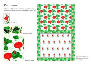 PRINT CONCEPT 
A flower is took from nature to develop a print for saree by 
abstracting the form to set a repeat consisting Bel, Buta & Jaal. 
Single Buta 
Single unit of Bel 
Single unit of Jaal 
Saree having all over jaal 
and bel at borders with 
butas in pallu. 
 