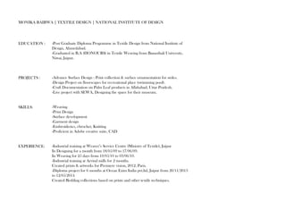 MONIKA BAIRWA | TEXTILE DESIGN | NATIONAL INSTITUTE OF DESIGN 
EDUCATION : 
PROJECTS : 
SKILLS: 
EXPERIENCE: 
-Post Graduate Diploma Programme in Textile Design from National Institute of 
Design, Ahmedabad. 
-Graduated in B.A (HONOURS) in Textile Weaving from Banasthali University, 
Niwai, Jaipur. 
-Advance Surface Design : Print collection & surface ornamentation for stoles. 
-Design Project on floorscapes for recreational place (swimming pool). 
-Craft Documentation on Palm Leaf products in Allahabad, Uttar Pradesh. 
-Live project with SEWA, Designing the space for their museum. 
-Weaving 
-Print Design 
-Surface development 
-Garment design 
-Embroideries, chrochet, Knitting 
-Proficient in Adobe creative suite, CAD 
-Industrial training at Weaver’s Service Centre (Ministry of Textile), Jaipur 
In Designing for a month from 18/05/09 to 17/06/09. 
In Weaving for 25 days from 10/05/10 to 03/06/10. 
-Industrial training at Arvind mills for 2 months. 
Created prints & artworks for Premiere vision, 2012, Paris. 
-Diploma project for 6 months at Ocean Exim India pvt.ltd, Jaipur from 20/11/2013 
to 12/05/2014 
Created Bedding collections based on prints and other textile techniques. 
 