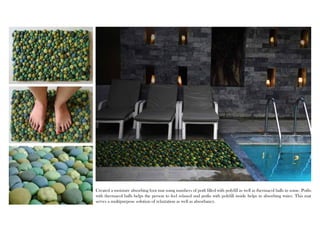 Created a moisture absorbing foot mat using numbers of potli filled with polyfill as well as thermacol balls in some. Potlis 
with thermacol balls helps the person to feel relaxed and potlis with polyfill inside helps in absorbing water. This mat 
serves a multipurpose solution of relaxtation as well as absorbancy. 
 