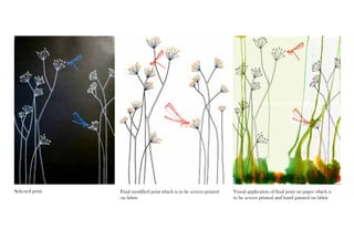 Selected print Final modified print which is to be screen printed 
on fabric 
Visual application of final print on paper which is 
to be screen printed and hand painted on fabric 
 