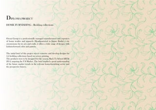 DIPLOMA PROJECT 
HOME FURNISHING - Bedding collections 
Ocean Group is a professionally managed manufacturers and exporters 
of home textiles and apparels. Headquartered in Jaipur (India) a city 
synonymous for its arts and crafts, it offers a wide range of designs with 
fashion-forward color and pattern. 
The initial brief of this project was to conceive and develop designs for 
3-4 bedding collections based on screen printing. 
The products were to be designed for the season, Back To School (BTS) 
2014, targeting the US Market. The brief implied a good understanding 
of the future market trends in the relevant home-furnishing sector and 
the prospective buyers. 
 
