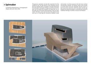 > Spinnaker                                    The gracious spinnaker sail was the inspriration for the
                                               sculptural core, the eye-catcher of this building. Around
                                                                                                              and outside. In certain occasions the deck turns vertical
                                                                                                              and becomes a façade. This façade is open to the outside
                                               the core a wooden deck is “wrapped”. This deck is disclosed    at certain places and even openable. Alle the rooms in
 Competition ﬂoating house, 's-Hertogenbosch   from the wharf and makes it’s way around the core to the       the house have interaction with the water and the sky.
 design under own name, 2006                   top. From the wharf the residents can leave their car on       Doing so this waterhouse gives a contemporary content to
                                               the lower part of the deck while beneath it they can dock      traditional feelings of comfort, romance and freedom.
                                               a boat. The deck is also a terrace for all the spaces in the
                                               core and is in that way the connection between inside
 