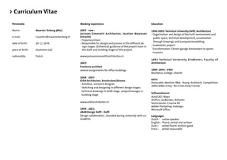 > Curriculum Vitae
 Personalia                                    Working experience                                            Education

 Name:             Maarten Terberg (MSc)       2007 - now :                                                  1996-2003: Technical University Delft, Architecture
                                               Jorissen Simonetti Architecten, location Maarssen             - Organisation and design of the built environment and
 e-mail:           maarten@maartenterberg.nl   (Utrecht)                                                       public space, technical development, visualisation
                                               - Projectarchitect:
                                                                                                               through drawings and (computer)modelling.
 date of birth:    20-11-1976                  - Responsible for design and process in the different de
                                                 sign stages. (Esthetical) guidance of the project team in   - Graduation project:
 place of birth:   IJsselstein (ut)              the draft and building stages of the project.                Transformation Citroën garage Amsterdam to sports
                                                                                                              museum.
 nationality:      Dutch                       www.jorissensimonettiarchitecten.nl
                                                                                                             1995 Technical University Eindhoven, Faculty of
                                               2007:                                                         Architecture
                                               Freelance architect
                                               several assignments for ofﬁce buildings.                      1989 -1995 - VWO
                                                                                                             Bonifatius College, Utrecht
                                               2004 - 2007:
                                               Orbit Architecten, Amsterdam/Almere.                          extra
                                               - Architect, assistent designer.                              Honorable Mention BNA Young Architects Competition
                                                                                                             2005/2006, entry: No Limits:Only Friends.
                                               - Sketching and designing in different design stages;
                                                technical drawings in draft stage; projectmanager in
                                                                                                             Softwarekennis
                                                building stage.
                                                                                                             AutoCAD; Maya
                                                                                                             ArcPlus; ArcRender; Artlantis
                                               www.orbitarchitecten.nl                                       Vectorworks; Cinema 4D
                                                                                                             Adobe Photoshop, Indesign;
                                               1999 - 2001:                                                  Microsoft ofﬁce;
                                               dAdB Design Delft - Delft
                                               Design collaboration , founded during university with co-     Languages
                                               students.                                                     Dutch : native speaker
                                                                                                             English : ﬂuent, verbal and written
                                                                                                             Duits : verbal ﬂuent, written good
                                                                                                             Frans : verbal reasonable
 