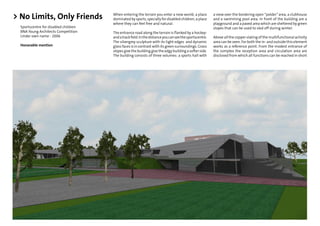 > No Limits, Only Friends              When entering the terrain you enter a new world; a place
                                       dominated by sports, specially for disabled children; a place
                                                                                                         a view over the bordering open “polder” area, a clubhouse
                                                                                                         and a swimming pool area. In front of the building are a
                                       where they can feel free and natural.                             playground and a paved area which are sheltered by green
  Sportscentre for disabled children                                                                     slopes that can be used to sled off during winter.
  BNA Young Architects Competition     The entrance road along the terrain is ﬂanked by a hockey-
  Under own name - 2006                and a track ﬁeld. In the distance you can see the sportscentre.   Above all the copper slating of the multifunctional activity
                                       The silvergrey sculpture with its tight edges and dynamic         area can be seen. For both the in- and outside this element
  Honorable mention                    glass faces is in contrast with its green surroundings. Grass     works as a reference point. From the modest entrance of
                                       slopes give the building give the edgy building a softer side.    the complex the reception area and circulation area are
                                       The building consists of three volumes: a sports hall with        disclosed from which all functions can be reached in short
 