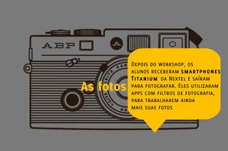 Depois do workshop, os
           alunos receberam smartphones
           Titanium da Nextel e saíram
As fotos   para fotografar. Eles utilizaram
           apps com filtros de fotografia,
           para trabalharem ainda
           mais suas fotos
 