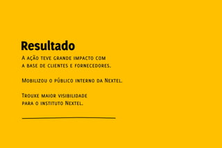 Resultado
A ação teve grande impacto com
a base de clientes e fornecedores.

Mobilizou o público interno da Nextel.

Trouxe maior visibilidade
para o instituto Nextel.
 