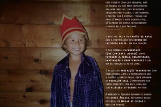 esse projeto começou pequeno, mas
se tornou um dos mais importantes
pra mim. nele me senti realizada
enquanto profissional e ser humano,
e percebi que é possível tornar um
projeto maior e mais significativo,
só depende Do nosso envolvimento
e paixão pelo que Fazemos.
-----------------

o briefing: fazer um cartão de natal
com a participação dos jovens do
instituto nextel em sua criação.

o que fizemos: um workshop
(que concebi e liderei) sobre
fotografia, ideias, criatividade,
Imaginação e oportunidades e um
dia de fotografia ao ar livre.

O resultado: interação verdadeira com
esses jovens. antes o protagonista era
o cartão, a partir daqui, eles viraram
os protagonistas. O importante era
fazer diferente com eles, para que
eles fizessem diferente na vida.

A mensagem: Quando olhamos o mundo
por outro Ângulo, revelamos nosso
potencial de mudar as coisas e
realizar sonhos.
 