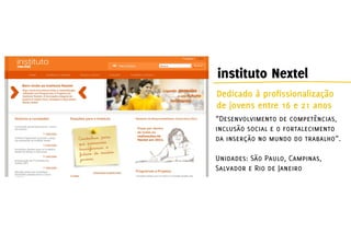 instituto Nextel
Dedicado à profissionalização
de jovens entre 16 e 21 anos
“Desenvolvimento de competências,
inclusão social e o fortalecimento
da inserção no mundo do trabalho”.

Unidades: São Paulo, Campinas,
Salvador e Rio de Janeiro
 