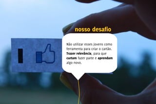 nosso desafio

Não utilizar esses jovens como
ferramenta para criar o cartão.
Trazer relevância, para que
curtam fazer parte e aprendam
algo novo.
 
