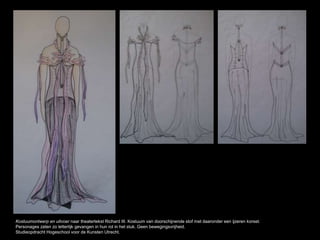 Kostuumontwerp en uitvoer naar theatertekst Richard III. Kostuum van doorschijnende stof met daaronder een ijzeren korset.
Personages zaten zo letterlijk gevangen in hun rol in het stuk. Geen bewegingsvrijheid.
Studieopdracht Hogeschool voor de Kunsten Utrecht.
 