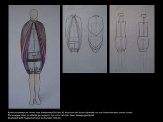 Kostuumontwerp en uitvoer naar theatertekst Richard III. Kostuum van doorschijnende stof met daaronder een ijzeren korset.
Personages zaten zo letterlijk gevangen in hun rol in het stuk. Geen bewegingsvrijheid.
Studieopdracht Hogeschool voor de Kunsten Utrecht.
 