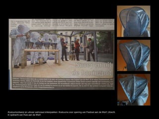 Kostuumontwerp en uitvoer astronaut-imkerpakken. Kostuums voor opening van Festival aan de Werf, Utrecht.
In opdracht van Huis aan de Werf.
 