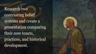 Research two
contrasting belief
systems and create a
presentation comparing
their core tenets,
practices, and historical
development.
 