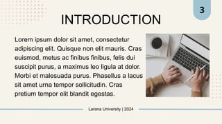 Larana University | 2024
INTRODUCTION
3
Lorem ipsum dolor sit amet, consectetur
adipiscing elit. Quisque non elit mauris. Cras
euismod, metus ac finibus finibus, felis dui
suscipit purus, a maximus leo ligula at dolor.
Morbi et malesuada purus. Phasellus a lacus
sit amet urna tempor sollicitudin. Cras
pretium tempor elit blandit egestas.
 