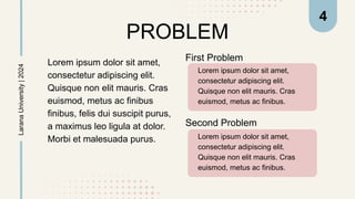 PROBLEM
Lorem ipsum dolor sit amet,
consectetur adipiscing elit.
Quisque non elit mauris. Cras
euismod, metus ac finibus.
First Problem
Lorem ipsum dolor sit amet,
consectetur adipiscing elit.
Quisque non elit mauris. Cras
euismod, metus ac finibus
finibus, felis dui suscipit purus,
a maximus leo ligula at dolor.
Morbi et malesuada purus. Lorem ipsum dolor sit amet,
consectetur adipiscing elit.
Quisque non elit mauris. Cras
euismod, metus ac finibus.
Larana
University
|
2024
Second Problem
4
 