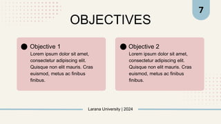 OBJECTIVES
Larana University | 2024
Lorem ipsum dolor sit amet,
consectetur adipiscing elit.
Quisque non elit mauris. Cras
euismod, metus ac finibus
finibus.
Objective 1
Lorem ipsum dolor sit amet,
consectetur adipiscing elit.
Quisque non elit mauris. Cras
euismod, metus ac finibus
finibus.
Objective 2
7
 