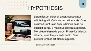Larana University | 2024
8
HYPOTHESIS
Lorem ipsum dolor sit amet, consectetur
adipiscing elit. Quisque non elit mauris. Cras
euismod, metus ac finibus finibus, felis dui
suscipit purus, a maximus leo ligula at dolor.
Morbi et malesuada purus. Phasellus a lacus
sit amet urna tempor sollicitudin. Cras
pretium tempor elit blandit egestas.
 