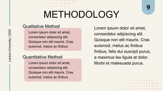 METHODOLOGY
Lorem ipsum dolor sit amet,
consectetur adipiscing elit.
Quisque non elit mauris. Cras
euismod, metus ac finibus
finibus, felis dui suscipit purus,
a maximus leo ligula at dolor.
Morbi et malesuada purus.
Larana
University
|
2024
Qualitative Method
Lorem ipsum dolor sit amet,
consectetur adipiscing elit.
Quisque non elit mauris. Cras
euismod, metus ac finibus.
Quantitative Method
Lorem ipsum dolor sit amet,
consectetur adipiscing elit.
Quisque non elit mauris. Cras
euismod, metus ac finibus.
9
 