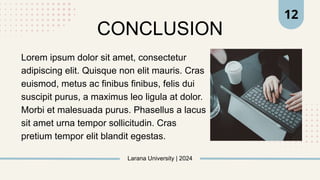 Larana University | 2024
12
CONCLUSION
Lorem ipsum dolor sit amet, consectetur
adipiscing elit. Quisque non elit mauris. Cras
euismod, metus ac finibus finibus, felis dui
suscipit purus, a maximus leo ligula at dolor.
Morbi et malesuada purus. Phasellus a lacus
sit amet urna tempor sollicitudin. Cras
pretium tempor elit blandit egestas.
 