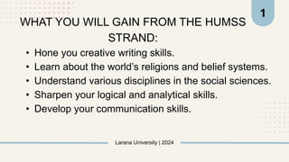 • Hone you creative writing skills.
• Learn about the world’s religions and belief systems.
• Understand various disciplines in the social sciences.
• Sharpen your logical and analytical skills.
• Develop your communication skills.
Larana University | 2024
1
WHAT YOU WILL GAIN FROM THE HUMSS
STRAND:
 