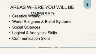 • Creative Writing
• World Religions & Belief Systems
• Social Sciences
• Logical & Analytical Skills
• Communication Skills
Larana University | 2024
2
AREAS WHERE YOU WILL BE
IMMERSED:
 