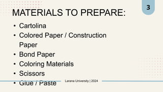 • Cartolina
• Colored Paper / Construction
Paper
• Bond Paper
• Coloring Materials
• Scissors
• Glue / Paste Larana University | 2024
3
MATERIALS TO PREPARE:
 