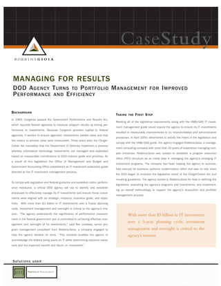 CaseStudy
 MANAGING FOR RESULTS
 DOD A GENCY T URNS TO P ORTFOLIO M ANAGEMENT                                                              FOR       I MPROVED
 P ERFORMANCE AND E FFICIENCY

B ACKGROUND
                                                                                TAKING   THE   F IRST S TEP
In 1993, Congress passed the Government Performance and Results Act,
                                                                                Meeting all of the legislative requirements along with the OMB/GAO IT invest-
which required federal agencies to measure program results by linking per-
                                                                                ment management guide would require the agency to ensure its IT investments
formance to investments. Because Congress provides capital to federal
                                                                                resulted in measurable improvements to its mission-related and administrative
agencies, it wanted to ensure agencies’ investments yielded value and that
                                                                                processes. In April 2000, determined to satisfy the intent of the legislation and
the means to achieve value were measurable. Three years later, the Clinger-
                                                                                comply with the OMB/GAO guide, the agency engaged Robbins-Gioia, a manage-
Cohen Act mandated that the Department of Defense implement a process
                                                                                ment consulting company with more than 20 years of experience managing com-
whereby information technology investments are managed and evaluated
                                                                                plex initiatives. Robbins-Gioia was tasked to establish a program executive
based on measurable contributions to DOD mission goals and priorities. As
                                                                                office (PEO) structure as an initial step in managing the agency’s emerging IT
a result of this legislation the Office of Management and Budget and
                                                                                investment programs. The company had been helping the agency to success-
Government Accounting Office established an IT investment evaluation guide
                                                                                fully execute its business systems modernization effort and was on site when
directed at the IT investment management process.
                                                                                the DOD began to embrace the legislative intent of the Clinger-Cohen Act and
                                                                                resulting guidelines. The agency turned to Robbins-Gioia for help in defining the
To comply with legislation and federal guidance and establish metric perform-
                                                                                legislation, evaluating the agency’s programs and investments, and implement-
ance measures, a critical DOD agency set out to identify and establish
                                                                                ing an overall methodology to support the agency’s acquisition and portfolio
processes to effectively manage its IT investments and ensure those invest-
                                                                                management process.
ments were aligned with its strategic missions, business goals, and objec-
tives. With more than $3 billion in IT investments over a 5-year planning
cycle, investment management and oversight is critical to the agency’s mis-
sion. “The agency understands the significance of performance measure-                   With more than $3 billion in IT investments
ment in the federal government and is committed to achieving effective man-
                                                                                         over a 5-year planning cycle, investment
agement and oversight of its investments,” said Rex Lovelady, senior pro-
gram management consultant from Robbins-Gioia, a company engaged to                      management and oversight is critical to the
help the agency achieve its aims. “This initiative enables the agency to                 agency’s mission.
acknowledge the dollars being spent on IT, while determining outcome meas-
ures and the expected benefit and return on investment.”




Solutions used:
 