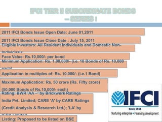 2011 IFCI Bonds Issue Open Date: June 01,2011

2011 IFCI Bonds Issue Close Date : July 15, 2011
Eligible Investors: All Resident Individuals and Domestic Non-
Individuals.
Face Value: Rs.10,000/- per bond
Minimum Application: Rs. 1,00,000/- (i.e. 10 Bonds of Rs. 10,000
each)
Application in multiples of: Rs. 10,000/- (i.e.1 Bond)

Maximum Application: Rs. 50 crore (Rs. Fifty crore)
                                                         MR. ATUL KUMAR (CHAIRMAN OF
(50,000 Bonds of Rs.10,000/- each)                       IFCI)
Rating: BWR 'AA –' by Brickwork Ratings
India Pvt. Limited; CARE 'A' by CARE Ratings
(Credit Analysis & Research Ltd.); 'LA' by
ICRA Limited
Listing: Proposed to be listed on BSE
 