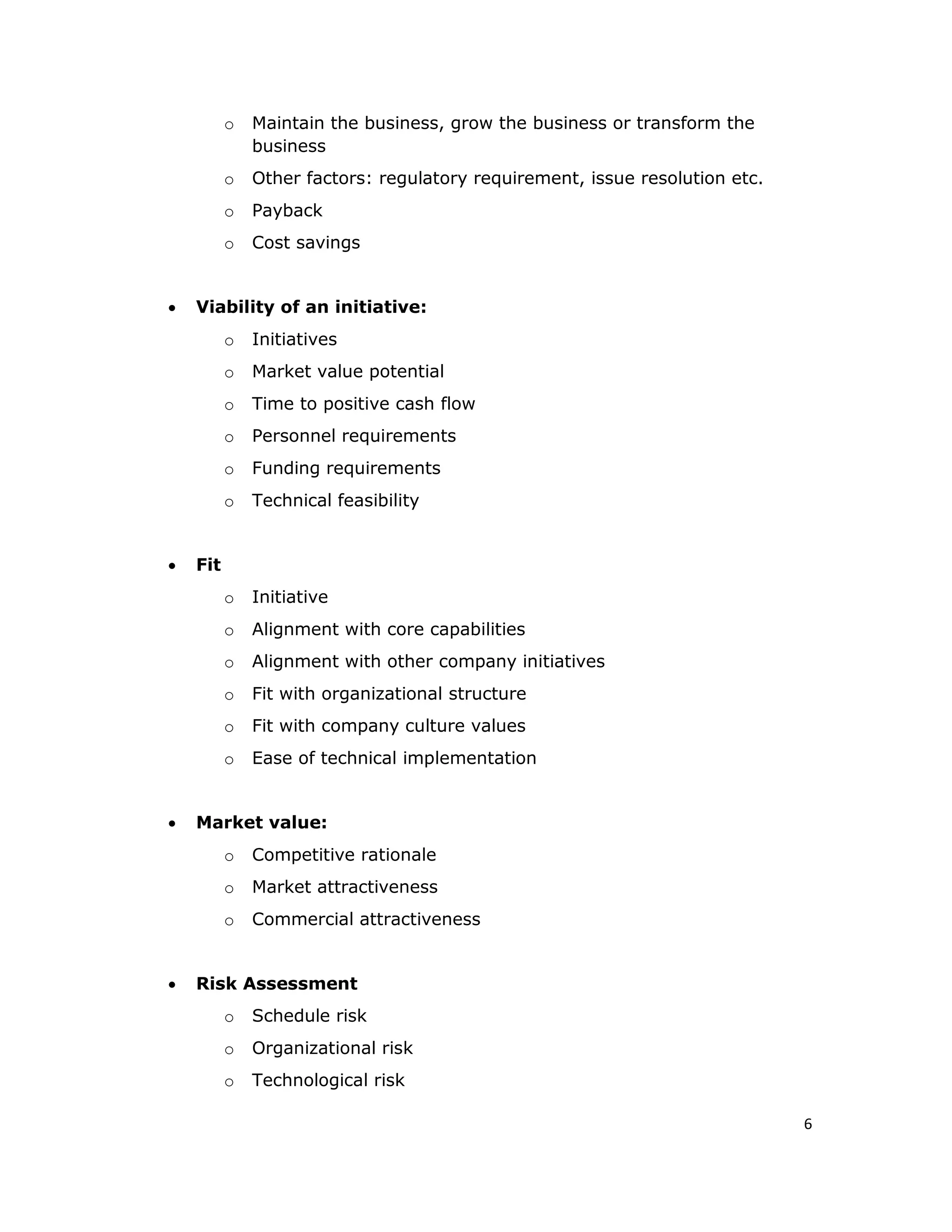 6
o Maintain the business, grow the business or transform the
business
o Other factors: regulatory requirement, issue resolution etc.
o Payback
o Cost savings
 Viability of an initiative:
o Initiatives
o Market value potential
o Time to positive cash flow
o Personnel requirements
o Funding requirements
o Technical feasibility
 Fit
o Initiative
o Alignment with core capabilities
o Alignment with other company initiatives
o Fit with organizational structure
o Fit with company culture values
o Ease of technical implementation
 Market value:
o Competitive rationale
o Market attractiveness
o Commercial attractiveness
 Risk Assessment
o Schedule risk
o Organizational risk
o Technological risk
 