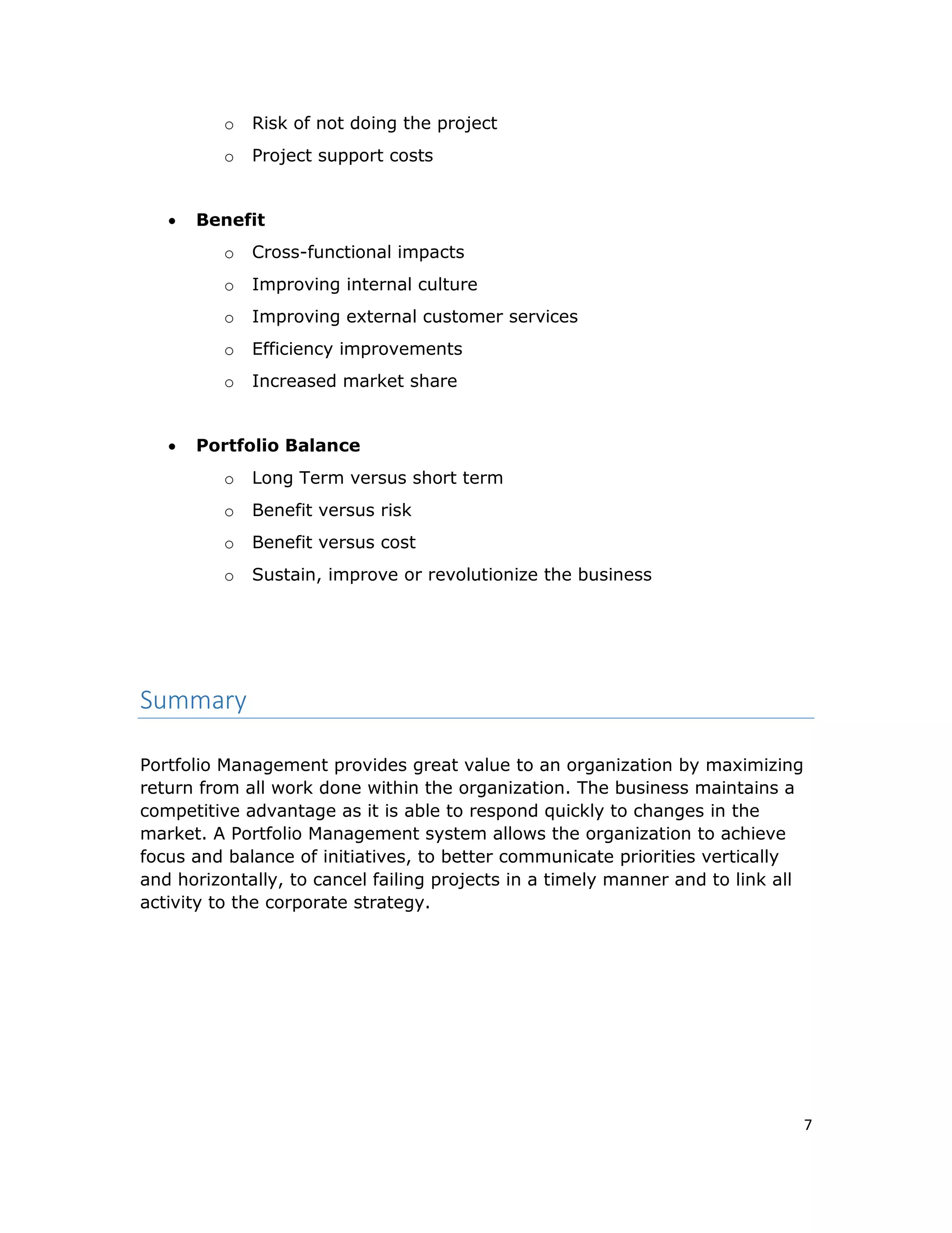 7
o Risk of not doing the project
o Project support costs
 Benefit
o Cross-functional impacts
o Improving internal culture
o Improving external customer services
o Efficiency improvements
o Increased market share
 Portfolio Balance
o Long Term versus short term
o Benefit versus risk
o Benefit versus cost
o Sustain, improve or revolutionize the business
Summary
Portfolio Management provides great value to an organization by maximizing
return from all work done within the organization. The business maintains a
competitive advantage as it is able to respond quickly to changes in the
market. A Portfolio Management system allows the organization to achieve
focus and balance of initiatives, to better communicate priorities vertically
and horizontally, to cancel failing projects in a timely manner and to link all
activity to the corporate strategy.
 