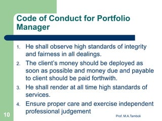 Code of Conduct for Portfolio
Manager
1. He shall observe high standards of integrity
and fairness in all dealings.
2. The client’s money should be deployed as
soon as possible and money due and payable
to client should be paid forthwith.
3. He shall render at all time high standards of
services.
4. Ensure proper care and exercise independent
professional judgement
Prof. M.A.Tamboli10
 
