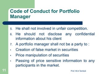 Code of Conduct for Portfolio
Manager
5. He shall not involved in unfair competition.
6. He should not disclose any confidential
information about his client
7. A portfolio manager shall not be a party to :
• Creation of false market in securities
• Price manipulation of securities
• Passing of price sensitive information to any
participants in the market.
Prof. M.A.Tamboli11
 