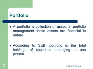 Portfolio
 A portfolio is collection of asset. In portfolio
management these assets are financial in
nature
 According to SEBI portfolio is the total
holdings of securities belonging to one
person.
Prof. M.A.Tamboli2
 