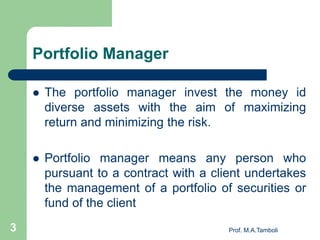 Portfolio Manager
 The portfolio manager invest the money id
diverse assets with the aim of maximizing
return and minimizing the risk.
 Portfolio manager means any person who
pursuant to a contract with a client undertakes
the management of a portfolio of securities or
fund of the client
Prof. M.A.Tamboli3
 