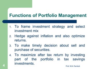 Functions of Portfolio Management
1. To frame investment strategy and select
investment mix
2. Hedge against inflation and also optimize
returns.
3. To make timely decision about sell and
purchase of securities.
4. To maximize after tax return by investing
part of the portfolio in tax savings
investments.
Prof. M.A.Tamboli4
 