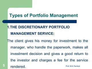 1.THE DISCRETIONARY PORTFOLIO
MANAGEMENT SERVICE:
The client gives his money for investment to the
manager, who handle the paperwork, makes all
investment decision and gives a good return to
the investor and charges a fee for the service
rendered. Prof. M.A.Tamboli5
Types of Portfolio Management
 