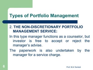Types of Portfolio Management
2. THE NON-DISCRETIONARY PORTFOLIO
MANAGEMENT SERVICE:
In this type manager functions as a counselor, but
investor is free to accept or reject the
manager’s advise.
The paperwork is also undertaken by the
manager for a service charge.
Prof. M.A.Tamboli6
 